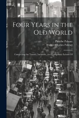 Four Years in the Old World; Comprising the Travels, Incidents, and Evangelistic Labors Of - Phoebe Palmer,Walter Charles Palmer - cover
