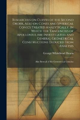 Researches on Curves of the Second Order, Also on Cones and Spherical Conics Treated Analytically, in Which the Tangencies of Apollonius are Investigated, and General Geometrical Constructions Deduced From Analysis; Also Several of the Geometrical Conclus - George Whitehead Hearn - cover