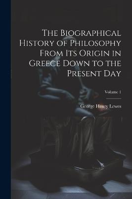 The Biographical History of Philosophy From its Origin in Greece Down to the Present day; Volume 1 - George Henry Lewes - cover