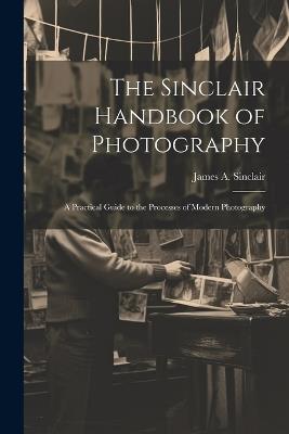 The Sinclair Handbook of Photography; a Practical Guide to the Processes of Modern Photography - James A Sinclair - cover