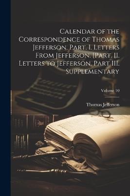 Calendar of the Correspondence of Thomas Jefferson. Part. I. Letters From Jefferson. [Part. II. Letters to Jefferson. Part III. Supplementary; Volume 10 - Thomas Jefferson - cover