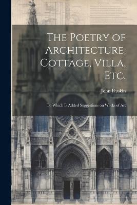 The Poetry of Architecture, Cottage, Villa, etc.; to Which is Added Suggestions on Works of Art - John Ruskin - cover