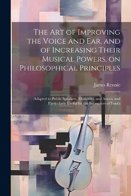 The art of Improving the Voice and ear, and of Increasing Their Musical Powers, on Philosophical Principles; Adapted to Public Speakers, Musicians, and Actors, and Particularly Useful for the Instructors of Youth - James Rennie - cover