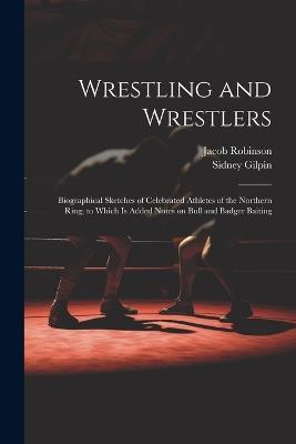 Wrestling and Wrestlers: Biographical Sketches of Celebrated Athletes of the Northern Ring; to Which is Added Notes on Bull and Badger Baiting - Sidney Gilpin,Jacob Robinson - cover