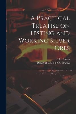A Practical Treatise on Testing and Working Silver Ores - Dewey & Co Bkp Cu-Banc,C H Aaron - cover