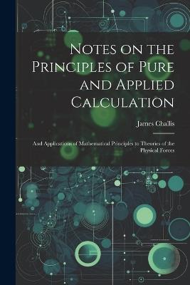 Notes on the Principles of Pure and Applied Calculation; and Applications of Mathematical Principles to Theories of the Physical Forces - James Challis - cover