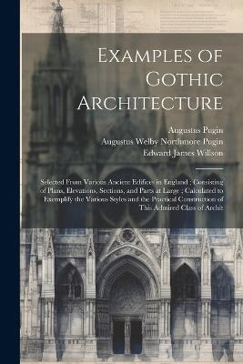 Examples of Gothic Architecture: Selected From Various Ancient Edifices in England; Consisting of Plans, Elevations, Sections, and Parts at Large; Calculated to Exemplify the Various Styles and the Practical Construction of This Admired Class of Archit - Augustus Pugin,Augustus Welby Northmore Pugin,Edward James Willson - cover