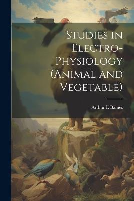 Studies in Electro-physiology (animal and Vegetable) - Arthur E Baines - cover