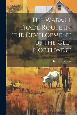 The Wabash Trade Route in the Development of the old Northwest - Elbert Jay Benton - cover