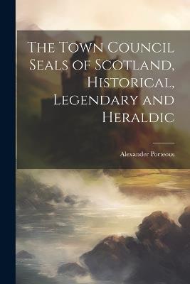 The Town Council Seals of Scotland, Historical, Legendary and Heraldic - Alexander Porteous - cover