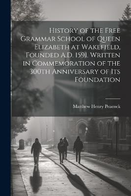 History of the Free Grammar School of Queen Elizabeth at Wakefield, Founded A.D. 1591. Written in Commemoration of the 300th Anniversary of its Foundation - Matthew Henry Peacock - cover