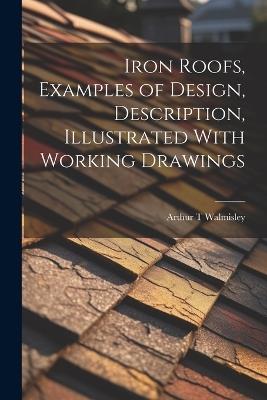 Iron Roofs, Examples of Design, Description, Illustrated With Working Drawings - Arthur T Walmisley - cover