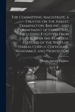 The Committing Magistrate, a Treatise on the Arrest, Examination, Bailing, and Commitment of Offenders, Including Fugitives From Justice, With the Remedial Features of the Writs of Habeas Corpus, Certiorari, Mandamus, and Prohibition