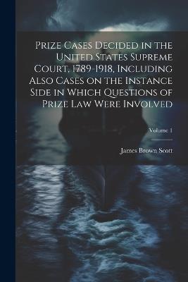 Prize Cases Decided in the United States Supreme Court, 1789-1918, Including Also Cases on the Instance Side in Which Questions of Prize Law Were Involved; Volume 1 - James Brown Scott - cover