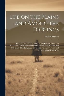 Life on the Plains and Among the Diggings: Being Scenes and Adventures of an Overland Journey to California: With Particular Incidents of the Route, Mistakes and Sufferings of the Emigrants, the Indian Tribes, the Present and the Future of the Great West - Alonzo Delano - cover