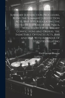 Summary Jurisdiction Procedure, Being the Summary Jurisdiction Acts, 1848-1899. Regulating the Duties of Justices of the Peace, With Respect to Summary Convictions and Orders, the Indictable Offences Acts, 1848 and 1868. With Appendix of Statutes Relating - Cecil George Douglas - cover
