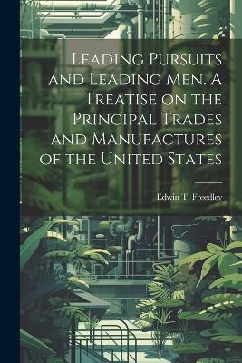 Leading Pursuits and Leading men. A Treatise on the Principal Trades and Manufactures of the United States - Edwin T 1827-1904 Freedley - cover