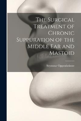 The Surgical Treatment of Chronic Suppuration of the Middle ear and Mastoid - Seymour Oppenheimer - cover