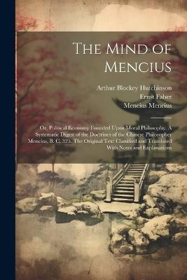 The Mind of Mencius; or, Political Economy Founded Upon Moral Philosophy. A Systematic Digest of the Doctrines of the Chinese Philosopher Mencius, B. C. 325. The Original Text Classified and Translated With Notes and Explanations - Ernst Faber,Mencius Mencius,Arthur Blockey Hutchinson - cover