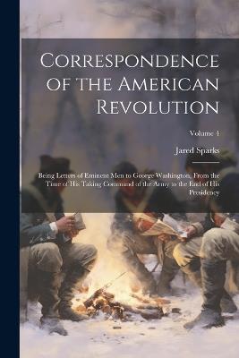 Correspondence of the American Revolution: Being Letters of Eminent men to George Washington, From the Time of his Taking Command of the Army to the end of his Presidency; Volume 4 - Jared Sparks - cover