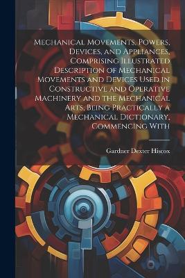 Mechanical Movements, Powers, Devices, and Appliances, Comprising Illustrated Description of Mechanical Movements and Devices Used in Constructive and Operative Machinery and the Mechanical Arts, Being Practically a Mechanical Dictionary, Commencing With - Gardner Dexter Hiscox - cover