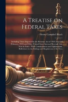 A Treatise on Federal Taxes: Including Those Imposed by the Revenue Act of 1918 (enacted February, 1919) and Other United States Internal Revenue Acts now in Force: With Commentaries and Explanations, References to the Rulings and Regulations of the Trea - Henry Campbell Black - cover