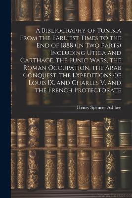 A Bibliography of Tunisia From the Earliest Times to the end of 1888 (in two Parts) Including Utica and Carthage, the Punic Wars, the Roman Occupation, the Arab Conquest, the Expeditions of Louis IX. and Charles V. and the French Protectorate - Henry Spencer Ashbee - cover