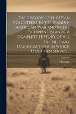 The History of the Utah Volunteers in the Spanish-American War and in the Philippine Islands. A Complete History of all the Military Organizations in Which Utah men Served ..