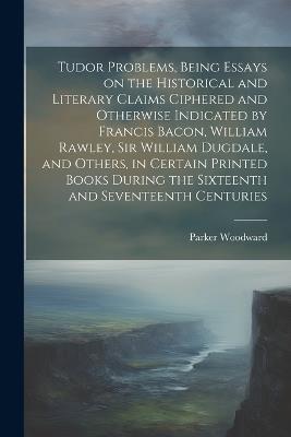 Tudor Problems, Being Essays on the Historical and Literary Claims Ciphered and Otherwise Indicated by Francis Bacon, William Rawley, Sir William Dugdale, and Others, in Certain Printed Books During the Sixteenth and Seventeenth Centuries - Parker Woodward - cover