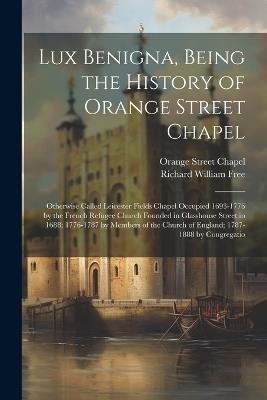 Lux Benigna, Being the History of Orange Street Chapel: Otherwise Called Leicester Fields Chapel Occupied 1693-1776 by the French Refugee Church Founded in Glasshouse Street in 1688; 1776-1787 by Members of the Church of England; 1787-1888 by Congregatio - Richard William Free,Orange Street Chapel - cover