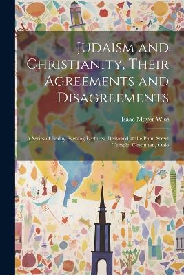 Judaism and Christianity, Their Agreements and Disagreements: A Series of Friday Evening Lectures, Delivered at the Plum Street Temple, Cincinnati, Ohio - Isaac Mayer Wise - cover