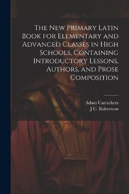 The new Primary Latin Book for Elementary and Advanced Classes in High Schools, Containing Introductory Lessons, Authors, and Prose Composition - Adam Carruthers,J C 1864-1956 Robertson - cover