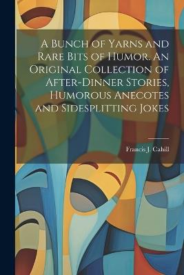 A Bunch of Yarns and Rare Bits of Humor. An Original Collection of After-dinner Stories, Humorous Anecotes and Sidesplitting Jokes - Francis J Cahill - cover