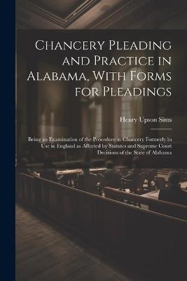 Chancery Pleading and Practice in Alabama, With Forms for Pleadings; Being an Examination of the Procedure in Chancery Formerly in use in England as Affected by Statutes and Supreme Court Decisions of the State of Alabama - Henry Upson Sims - cover