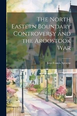 The North Eastern Boundary Controversy and the Aroostook War - John Francis Sprague - cover