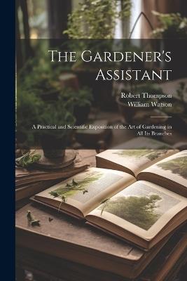 The Gardener's Assistant; a Practical and Scientific Exposition of the art of Gardening in all its Branches - William Watson,Robert Thompson - cover