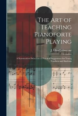 The art of Teaching Pianoforte Playing; a Systematized Selection of Practical Suggestions for Young Teachers and Students - J Alfred Johnstone - cover