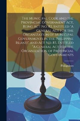 The Municipal Code and the Provincial Government act, Being Act no. 82, Entitled "A General act for the Organization of Municipal Governments in the Philippine Island", and Act no. 83, Entitled "A General act for the Organization of Provincial Governments - cover