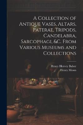 A Collection of Antique Vases, Altars, Paterae, Tripods, Candelabra, Sarcophagi, &c. From Various Museums and Collections - Henry Moses,Henry Hervey Baber - cover