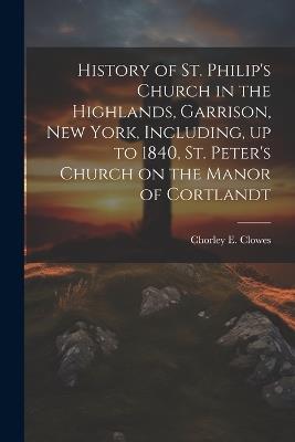 History of St. Philip's Church in the Highlands, Garrison, New York, Including, up to 1840, St. Peter's Church on the Manor of Cortlandt - Chorley E Clowes 1865-1949 - cover