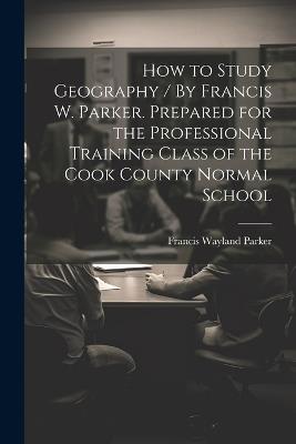 How to Study Geography / By Francis W. Parker. Prepared for the Professional Training Class of the Cook County Normal School - Francis Wayland Parker - cover