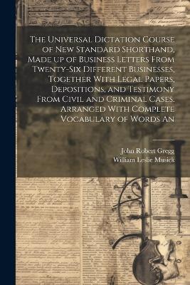 The Universal Dictation Course of New Standard Shorthand, Made up of Business Letters From Twenty-six Different Businesses, Together With Legal Papers, Depositions, and Testimony From Civil and Criminal Cases. Arranged With Complete Vocabulary of Words An - John Robert Gregg,William Leslie Musick - cover