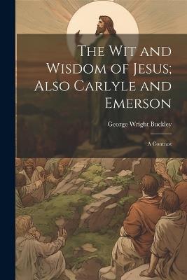 The wit and Wisdom of Jesus; Also Carlyle and Emerson: A Contrast - George Wright Buckley - cover