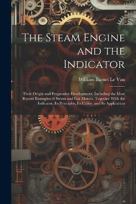 The Steam Engine and the Indicator: Their Origin and Progressive Development; Including the Most Recent Examples of Steam and gas Motors, Together With the Indicator, its Principles, its Utility, and its Application - William Barnet Le Van - cover