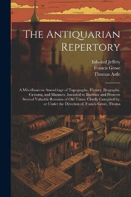 The Antiquarian Repertory: A Miscellaneous Assemblage of Topography, History, Biography, Customs, and Manners. Intended to Illustrate and Preserve Several Valuable Remains of old Times. Chiefly Compiled by, or Under the Direction of, Francis Grose, Thoma - Francis Grose,Thomas Astle,Edward Jeffery - cover