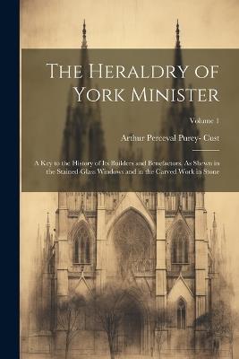 The Heraldry of York Minister; a key to the History of its Builders and Benefactors. As Shewn in the Stained-glass Windows and in the Carved Work in Stone; Volume 1 - Arthur Perceval Purey- Cust - cover