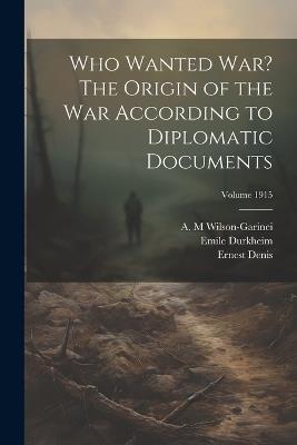 Who Wanted war? The Origin of the war According to Diplomatic Documents; Volume 1915 - Emile Durkheim,Ernest Denis,Wilson-Garinei A M - cover