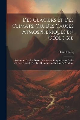 Des glaciers et des climats, ou, Des causes atmosphériques en géologie: Recherches sur les forces diluviennes, indépendantes de la chaleur centrale, sur les phénomènes glaciaire et erratique - Lecoq Henri 1802-1871 - cover