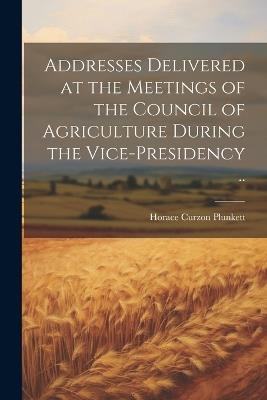 Addresses Delivered at the Meetings of the Council of Agriculture During the Vice-presidency .. - cover