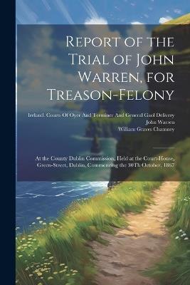 Report of the Trial of John Warren, for Treason-Felony: At the County Dublin Commission, Held at the Court-House, Green-Street, Dublin, Commencing the 30Th October, 1867 - John Warren,William Graves Chamney - cover